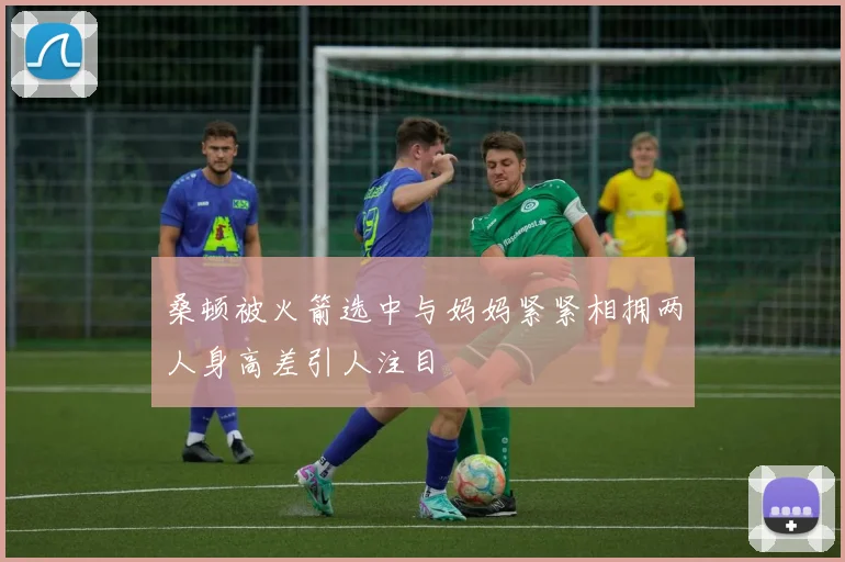 桑顿被火箭选中与妈妈紧紧相拥两人身高差引人注目